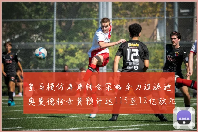 皇马模仿库库转会策略全力追逐迪奥曼德转会费预计达115至12亿欧元