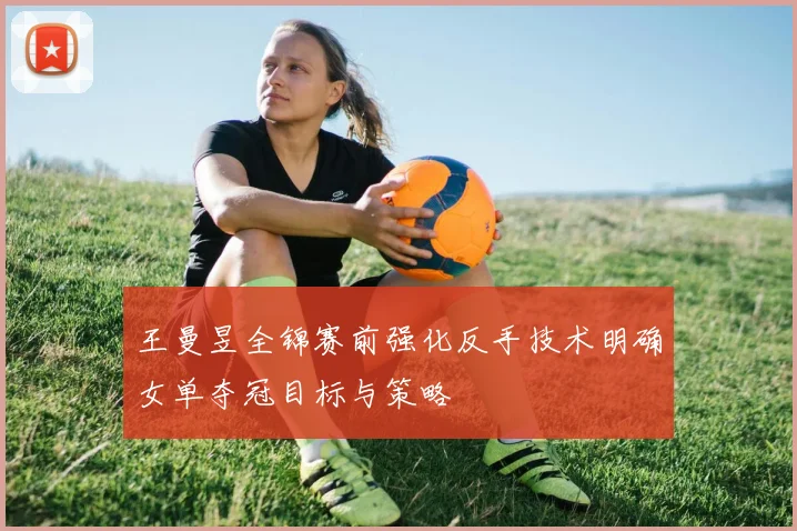 王曼昱全锦赛前强化反手技术明确女单夺冠目标与策略