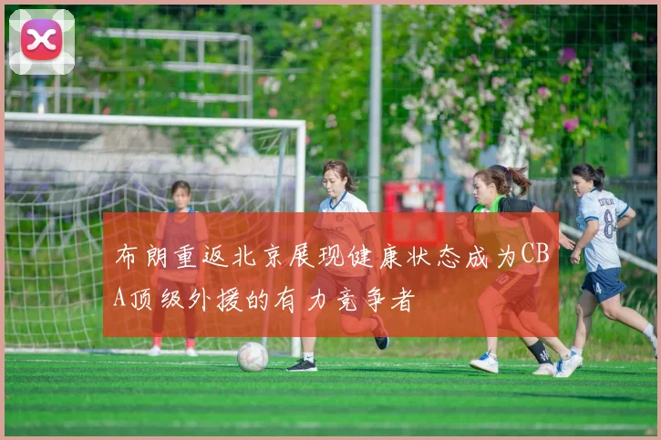 布朗重返北京展现健康状态成为CBA顶级外援的有力竞争者