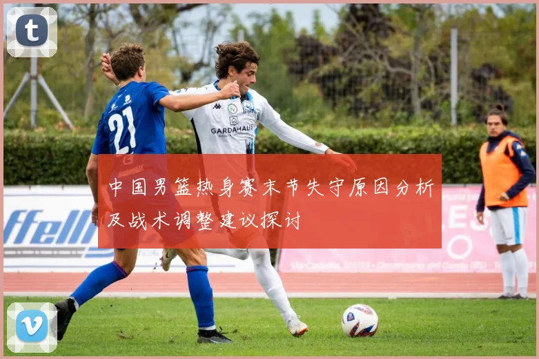 中国男篮热身赛末节失守原因分析及战术调整建议探讨