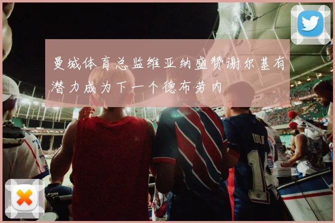 曼城体育总监维亚纳盛赞谢尔基有潜力成为下一个德布劳内
