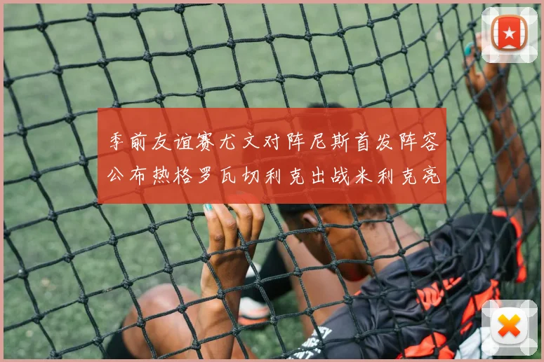季前友谊赛尤文对阵尼斯首发阵容公布热格罗瓦切利克出战米利克亮相