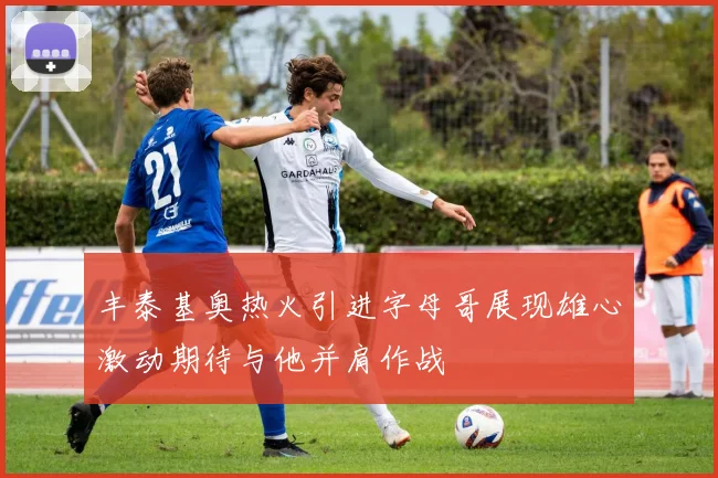 丰泰基奥热火引进字母哥展现雄心激动期待与他并肩作战